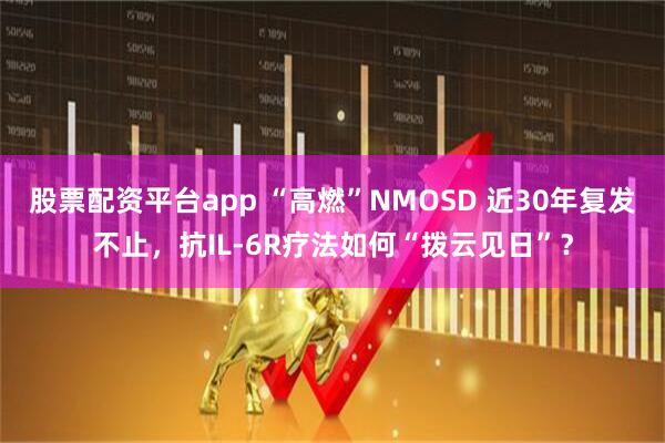股票配资平台app “高燃”NMOSD 近30年复发不止，抗IL-6R疗法如何“拨云见日”？