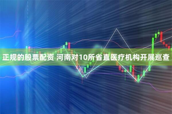 正规的股票配资 河南对10所省直医疗机构开展巡查
