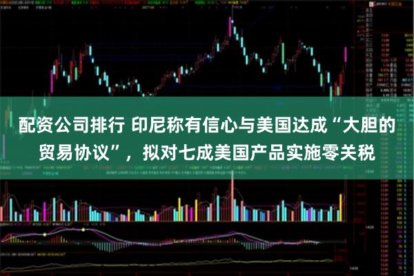 配资公司排行 印尼称有信心与美国达成“大胆的贸易协议”，拟对七成美国产品实施零关税