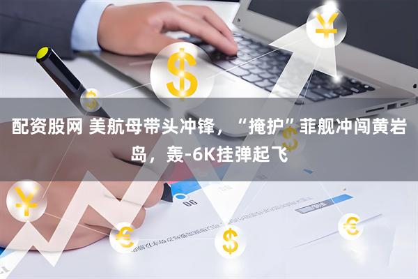 配资股网 美航母带头冲锋，“掩护”菲舰冲闯黄岩岛，轰-6K挂弹起飞