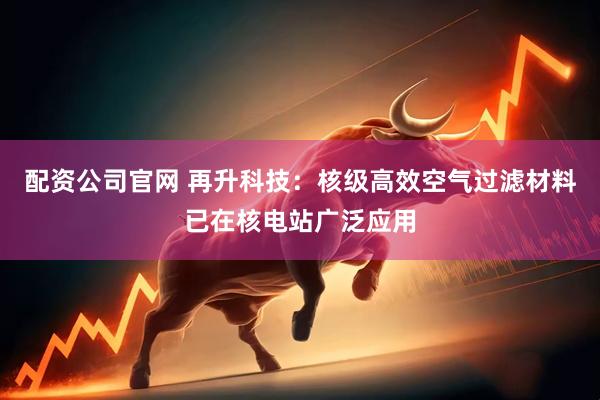配资公司官网 再升科技：核级高效空气过滤材料已在核电站广泛应用