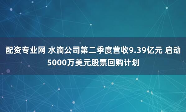 配资专业网 水滴公司第二季度营收9.39亿元 启动5000万美元股票回购计划