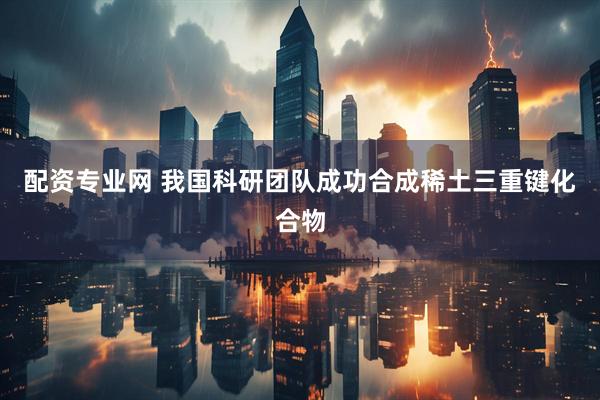 配资专业网 我国科研团队成功合成稀土三重键化合物