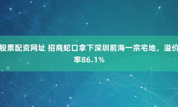 股票配资网址 招商蛇口拿下深圳前海一宗宅地，溢价率86.1%