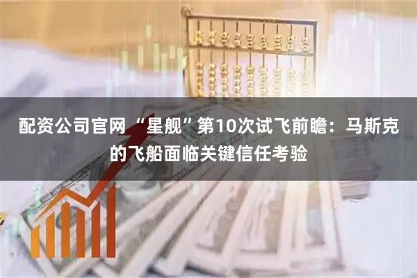 配资公司官网 “星舰”第10次试飞前瞻：马斯克的飞船面临关键信任考验
