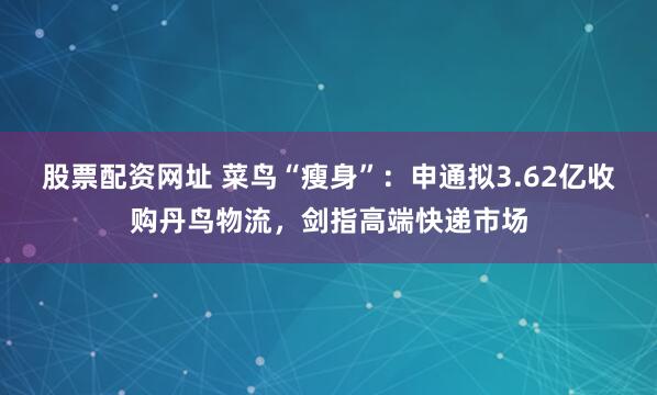 股票配资网址 菜鸟“瘦身”：申通拟3.62亿收购丹鸟物流，剑指高端快递市场