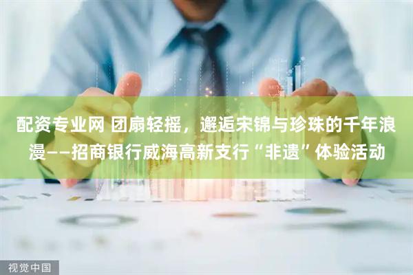 配资专业网 团扇轻摇，邂逅宋锦与珍珠的千年浪漫——招商银行威海高新支行“非遗”体验活动