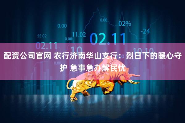 配资公司官网 农行济南华山支行：烈日下的暖心守护 急事急办解民忧
