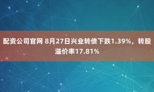 配资公司官网 8月27日兴业转债下跌1.39%，转股溢价率17.81%