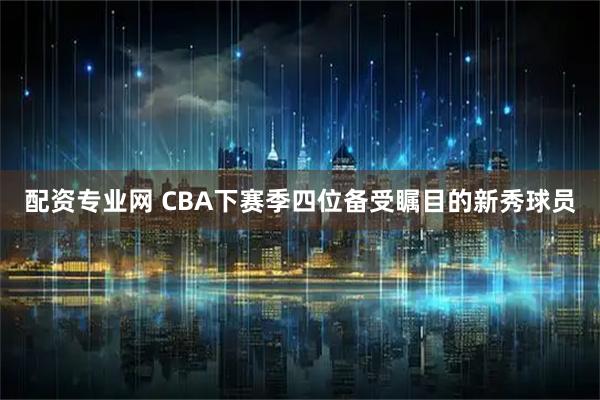 配资专业网 CBA下赛季四位备受瞩目的新秀球员