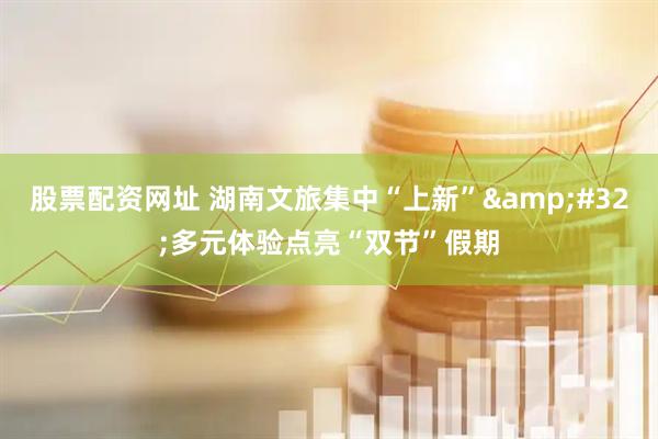 股票配资网址 湖南文旅集中“上新”&#32;多元体验点亮“双节”假期