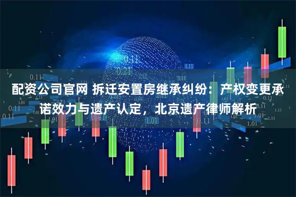 配资公司官网 拆迁安置房继承纠纷：产权变更承诺效力与遗产认定，北京遗产律师解析