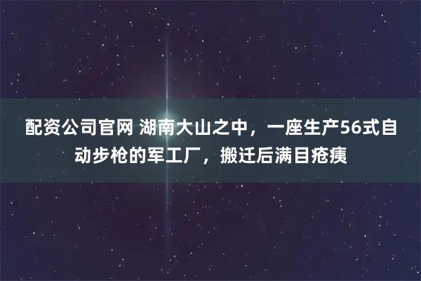 配资公司官网 湖南大山之中，一座生产56式自动步枪的军工厂，搬迁后满目疮痍