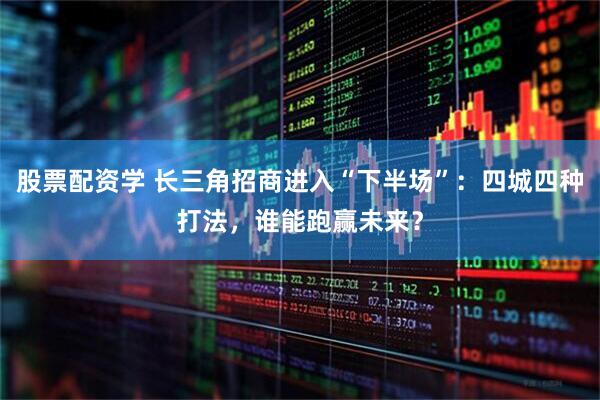 股票配资学 长三角招商进入“下半场”：四城四种打法，谁能跑赢未来？