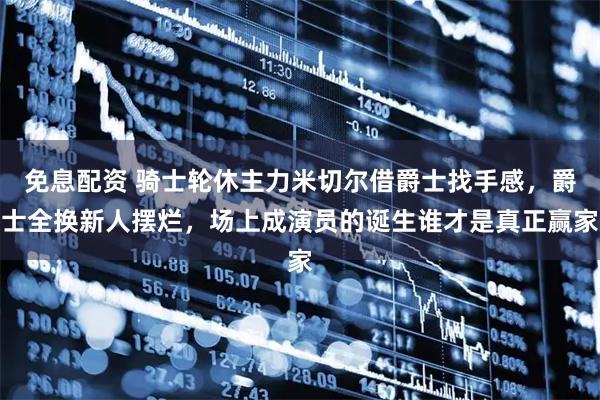 免息配资 骑士轮休主力米切尔借爵士找手感，爵士全换新人摆烂，场上成演员的诞生谁才是真正赢家
