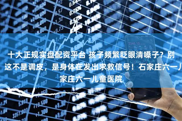 十大正规实盘配资平台 孩子频繁眨眼清嗓子？别再骂了，这不是调皮，是身体在发出求救信号！石家庄六一儿童医院