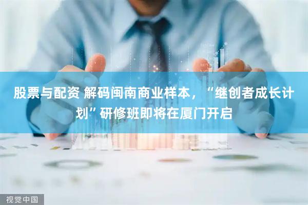 股票与配资 解码闽南商业样本，“继创者成长计划”研修班即将在厦门开启
