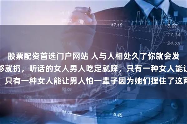 股票配资首选门户网站 人与人相处久了你就会发现：嘴甜的女人男人玩够就扔，听话的女人男人吃定就踩，只有一种女人能让男人怕一辈子因为她们捏住了这两个软肋