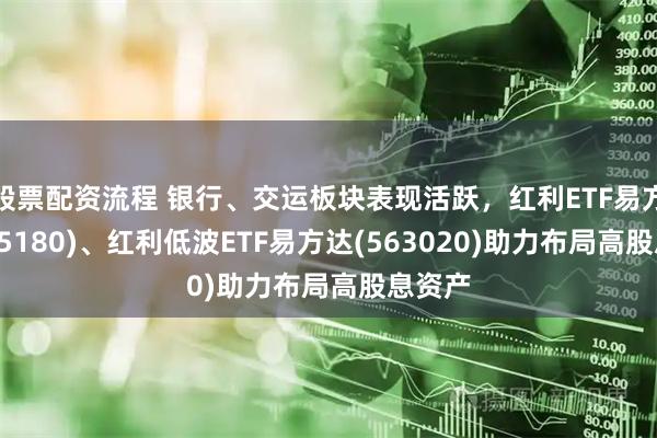 股票配资流程 银行、交运板块表现活跃，红利ETF易方达(515180)、红利低波ETF易方达(563020)助力布局高股息资产